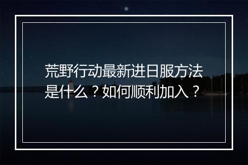 荒野行动最新进日服方法是什么?如何顺利加入?
