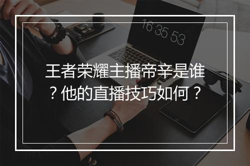王者荣耀主播帝辛是谁？他的直播技巧如何？