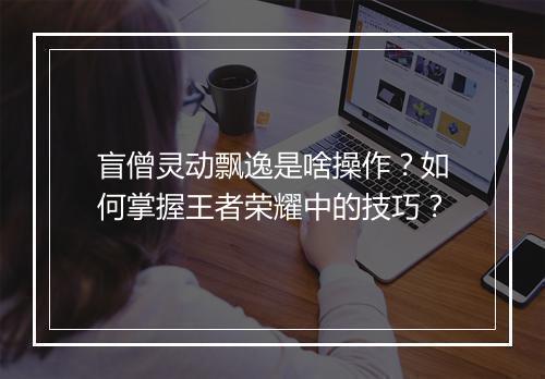 盲僧灵动飘逸是啥操作?如何掌握王者荣耀中的技巧?
