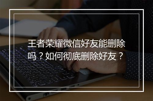 王者荣耀微信好友能删除吗?如何彻底删除好友?