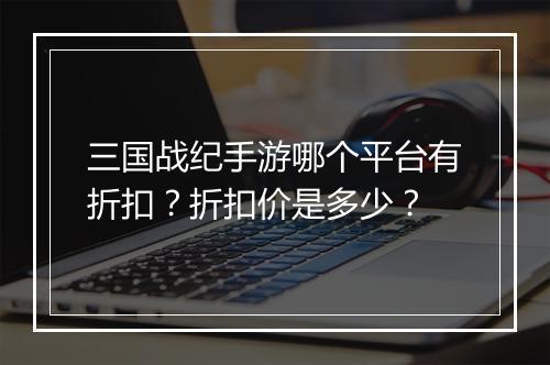 三国战纪手游哪个平台有折扣？折扣价是多少？