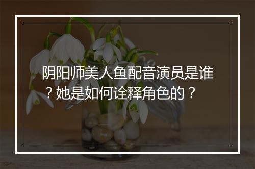 阴阳师美人鱼配音演员是谁？她是如何诠释角色的？