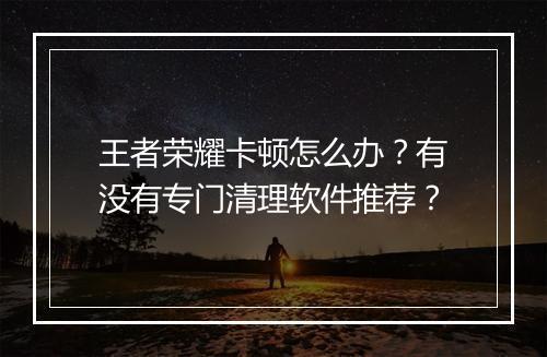 王者荣耀卡顿怎么办?有没有专门清理软件推荐?