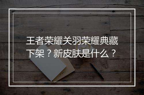 王者荣耀关羽荣耀典藏下架？新皮肤是什么？