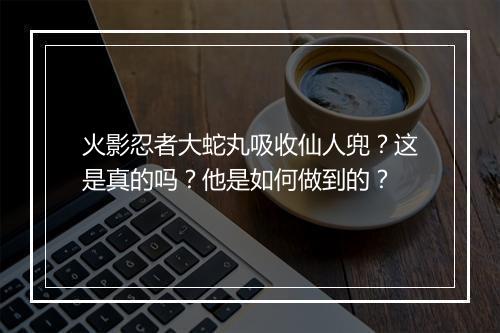 火影忍者大蛇丸吸收仙人兜?这是真的吗?他是如何做到的?
