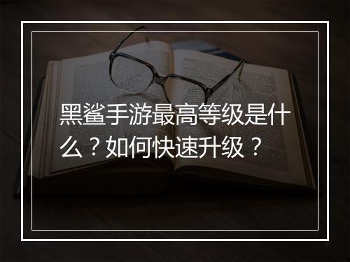 黑鲨手游最高等级是什么？如何快速升级？