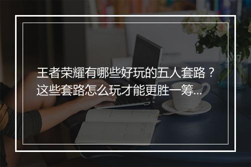 王者荣耀有哪些好玩的五人套路？这些套路怎么玩才能更胜一筹？