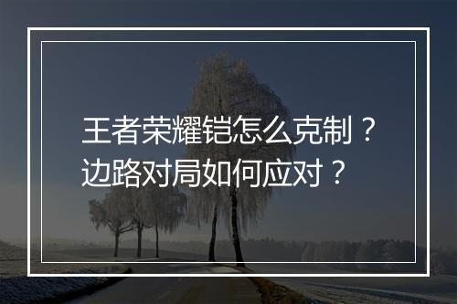 王者荣耀铠怎么克制?边路对局如何应对?
