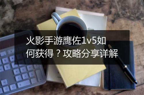 火影手游鹰佐1v5如何获得？攻略分享详解