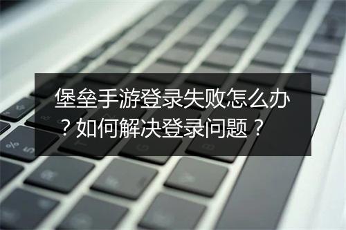 堡垒手游登录失败怎么办?如何解决登录问题?