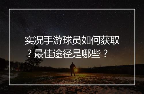 实况手游球员如何获取?最佳途径是哪些?