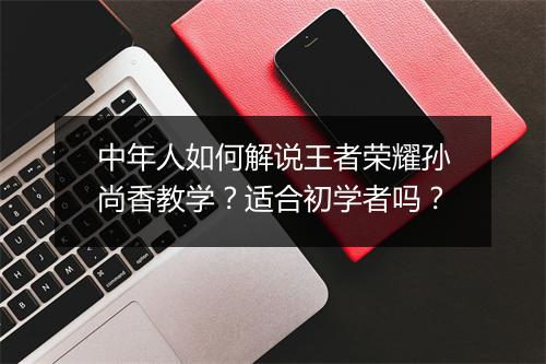 中年人如何解说王者荣耀孙尚香教学?适合初学者吗?