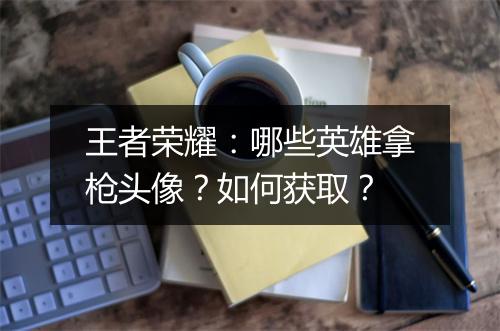 王者荣耀:哪些英雄拿枪头像?如何获取?
