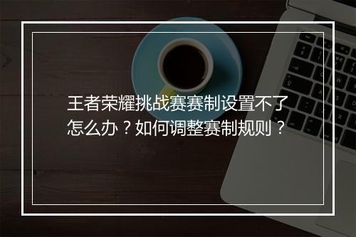 王者荣耀挑战赛赛制设置不了怎么办?如何调整赛制规则?