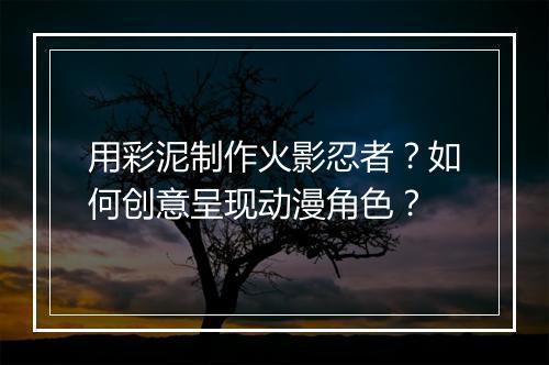 用彩泥制作火影忍者？如何创意呈现动漫角色？