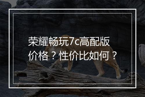 荣耀畅玩7c高配版价格？性价比如何？