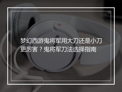 梦幻西游鬼将军用大刀还是小刀更厉害?鬼将军刀法选择指南