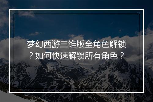 梦幻西游三维版全角色解锁?如何快速解锁所有角色?