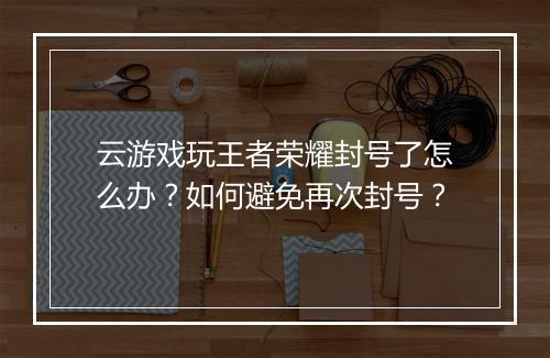 云游戏玩王者荣耀封号了怎么办?如何避免再次封号?