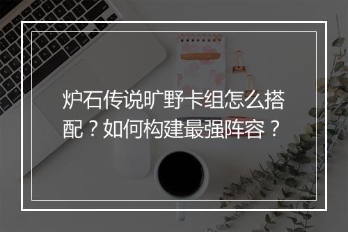 炉石传说旷野卡组怎么搭配?如何构建最强阵容?