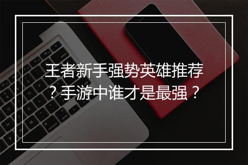 王者新手强势英雄推荐？手游中谁才是最强？