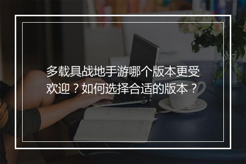 多载具战地手游哪个版本更受欢迎?如何选择合适的版本?