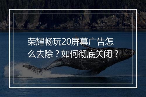 荣耀畅玩20屏幕广告怎么去除？如何彻底关闭？