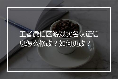 王者微信区游戏实名认证信息怎么修改?如何更改?