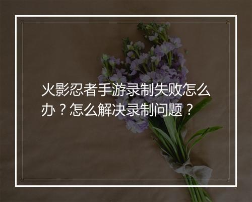 火影忍者手游录制失败怎么办?怎么解决录制问题?