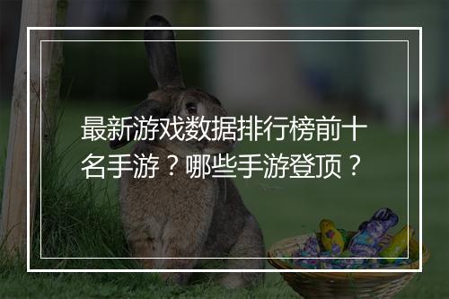 最新游戏数据排行榜前十名手游?哪些手游登顶?
