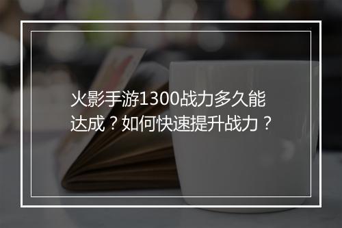 火影手游1300战力多久能达成?如何快速提升战力?