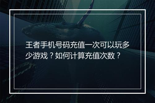 王者手机号码充值一次可以玩多少游戏?如何计算充值次数?