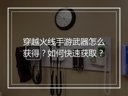 穿越火线手游武器怎么获得?如何快速获取?