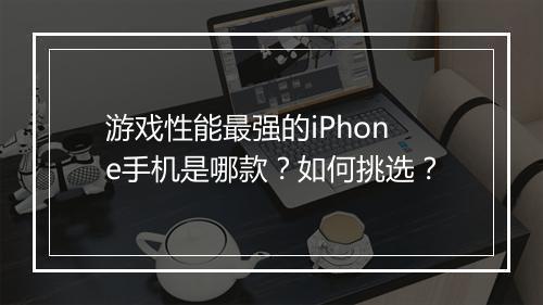 游戏性能最强的iPhone手机是哪款?如何挑选?