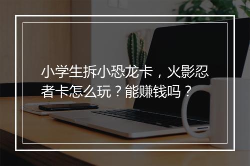 小学生拆小恐龙卡,火影忍者卡怎么玩?能赚钱吗?