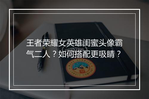 王者荣耀女英雄闺蜜头像霸气二人？如何搭配更吸睛？