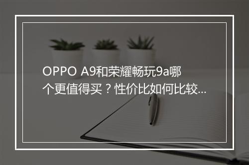 OPPO A9和荣耀畅玩9a哪个更值得买?性价比如何比较?