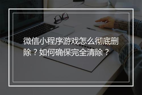 微信小程序游戏怎么彻底删除?如何确保完全清除?