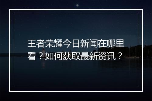 王者荣耀今日新闻在哪里看?如何获取最新资讯?