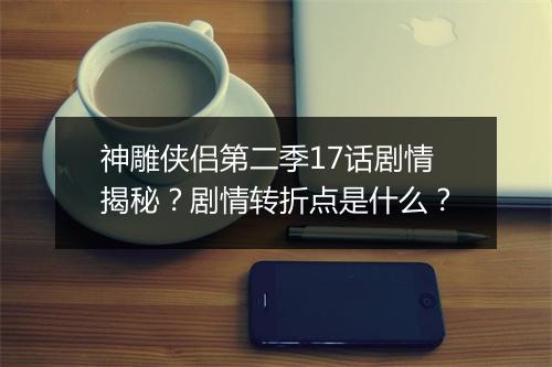 神雕侠侣第二季17话剧情揭秘？剧情转折点是什么？
