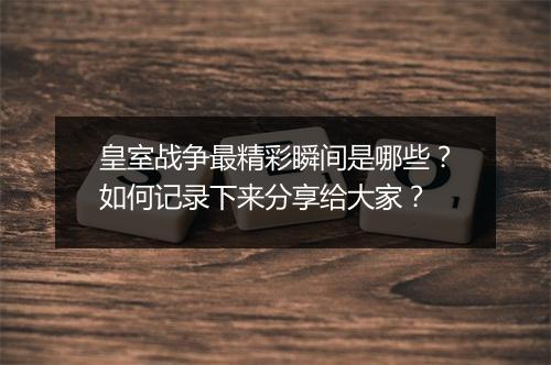 皇室战争最精彩瞬间是哪些?如何记录下来分享给大家?