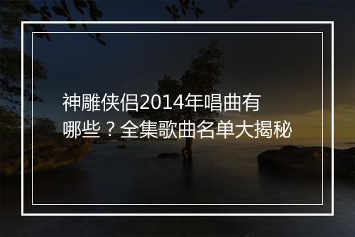 神雕侠侣2014年唱曲有哪些？全集歌曲名单大揭秘