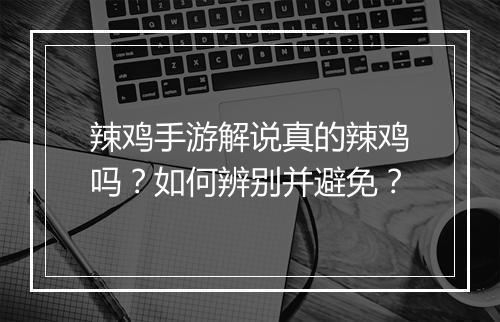 辣鸡手游解说真的辣鸡吗？如何辨别并避免？
