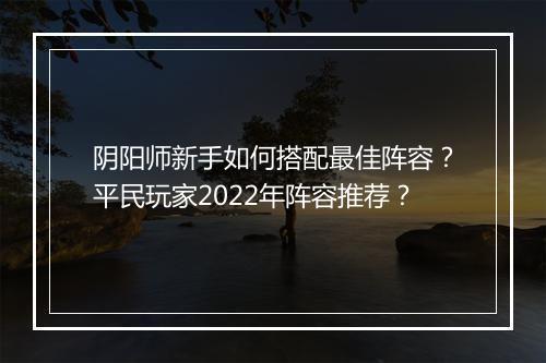 阴阳师新手如何搭配最佳阵容?平民玩家2022年阵容推荐?