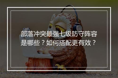 部落冲突最强七级防守阵容是哪些?如何搭配更有效?