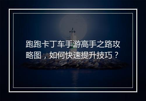 跑跑卡丁车手游高手之路攻略图,如何快速提升技巧?