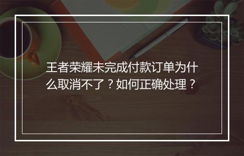 王者荣耀未完成付款订单为什么取消不了？如何正确处理？