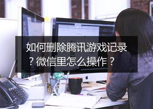 如何删除腾讯游戏记录?微信里怎么操作?