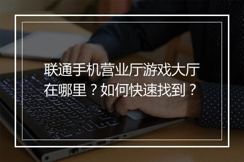 联通手机营业厅游戏大厅在哪里?如何快速找到?