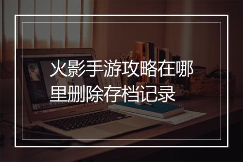 火影手游攻略在哪里删除存档记录